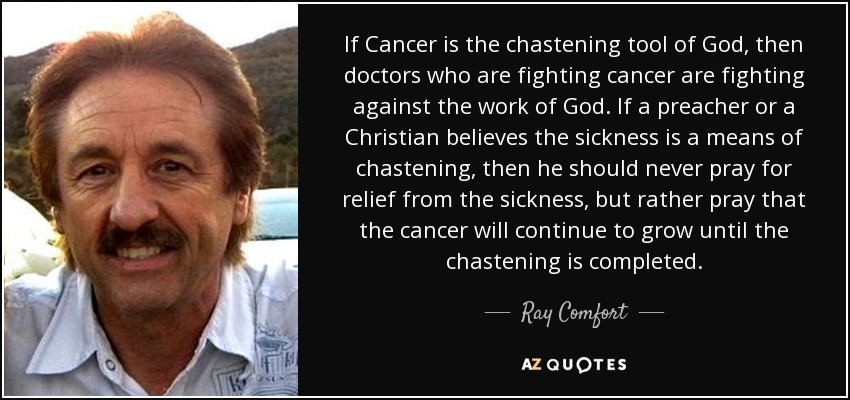 If Cancer is the chastening tool of God, then doctors who are fighting cancer are fighting against the work of God. If a preacher or a Christian believes the sickness is a means of chastening, then he should never pray for relief from the sickness, but rather pray that the cancer will continue to grow until the chastening is completed. - Ray Comfort