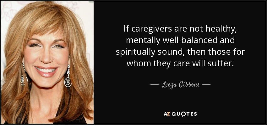 If caregivers are not healthy, mentally well-balanced and spiritually sound, then those for whom they care will suffer. - Leeza Gibbons
