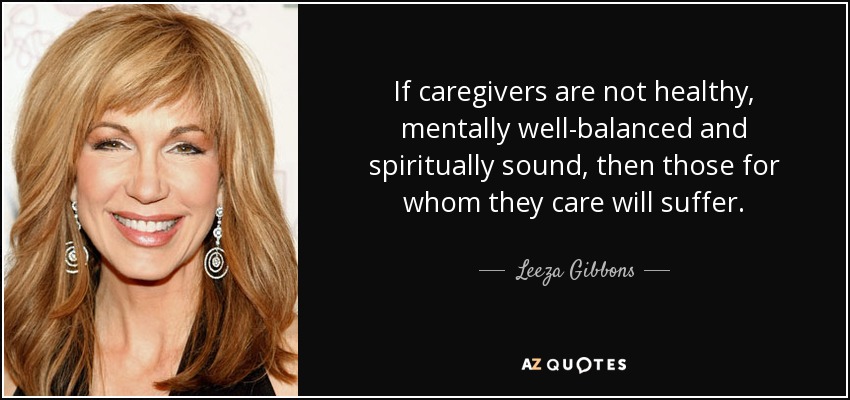 If caregivers are not healthy, mentally well-balanced and spiritually sound, then those for whom they care will suffer. - Leeza Gibbons