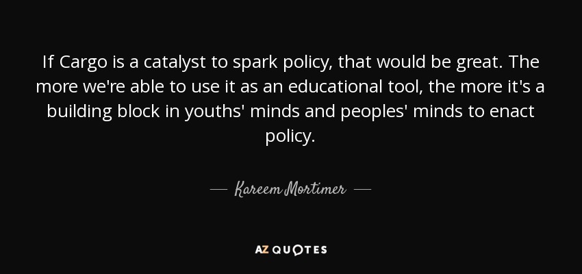 If Cargo is a catalyst to spark policy, that would be great. The more we're able to use it as an educational tool, the more it's a building block in youths' minds and peoples' minds to enact policy. - Kareem Mortimer