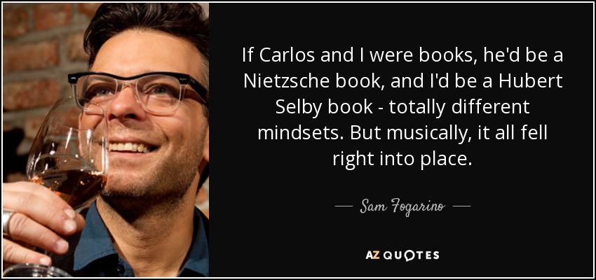 If Carlos and I were books, he'd be a Nietzsche book, and I'd be a Hubert Selby book - totally different mindsets. But musically, it all fell right into place. - Sam Fogarino