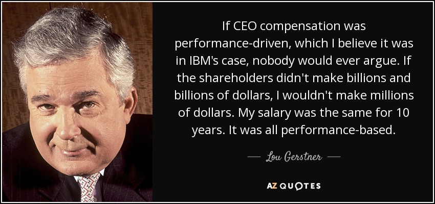 If CEO compensation was performance-driven, which I believe it was in IBM's case, nobody would ever argue. If the shareholders didn't make billions and billions of dollars, I wouldn't make millions of dollars. My salary was the same for 10 years. It was all performance-based. - Lou Gerstner