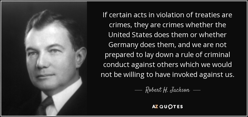 If certain acts in violation of treaties are crimes, they are crimes whether the United States does them or whether Germany does them, and we are not prepared to lay down a rule of criminal conduct against others which we would not be willing to have invoked against us. - Robert H. Jackson