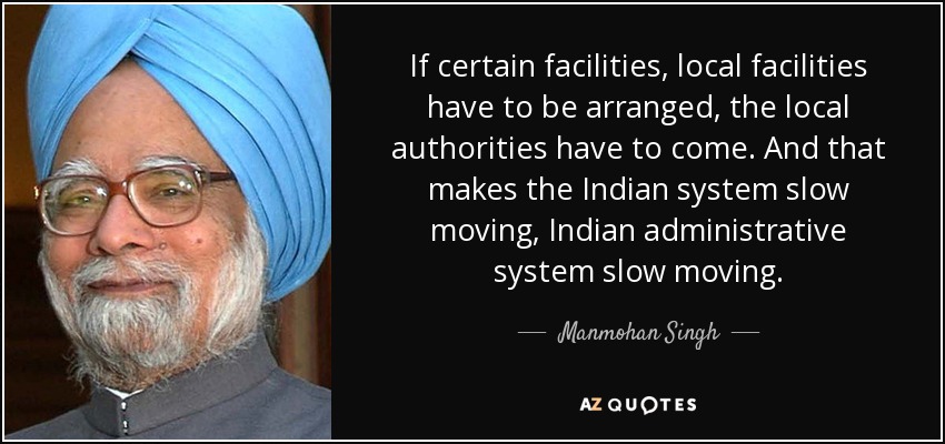 If certain facilities, local facilities have to be arranged, the local authorities have to come. And that makes the Indian system slow moving, Indian administrative system slow moving. - Manmohan Singh