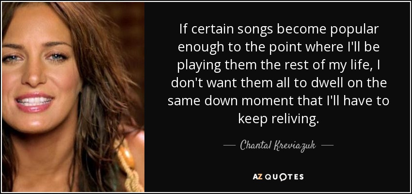 If certain songs become popular enough to the point where I'll be playing them the rest of my life, I don't want them all to dwell on the same down moment that I'll have to keep reliving. - Chantal Kreviazuk