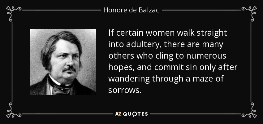 If certain women walk straight into adultery, there are many others who cling to numerous hopes, and commit sin only after wandering through a maze of sorrows. - Honore de Balzac