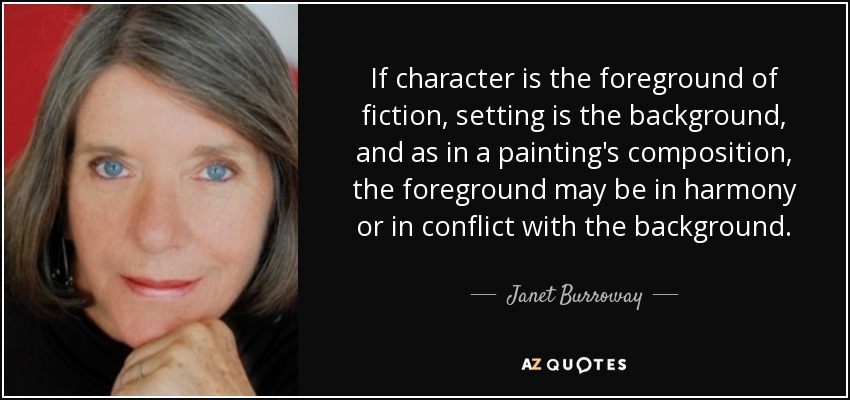 If character is the foreground of fiction, setting is the background, and as in a painting's composition, the foreground may be in harmony or in conflict with the background. - Janet Burroway