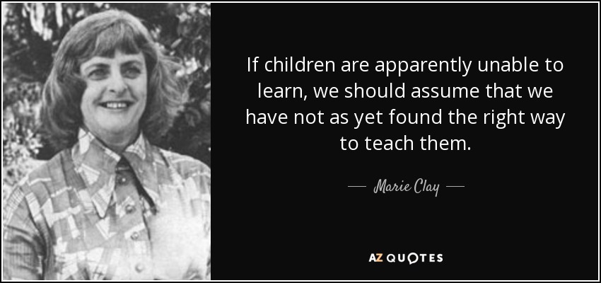 If children are apparently unable to learn, we should assume that we have not as yet found the right way to teach them. - Marie Clay