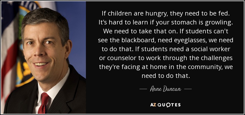 If children are hungry, they need to be fed. It's hard to learn if your stomach is growling. We need to take that on. If students can't see the blackboard, need eyeglasses, we need to do that. If students need a social worker or counselor to work through the challenges they're facing at home in the community, we need to do that. - Arne Duncan