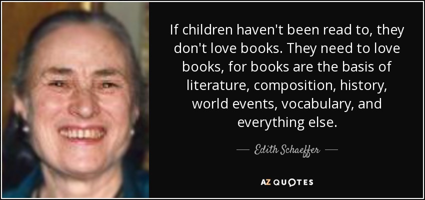 If children haven't been read to, they don't love books. They need to love books, for books are the basis of literature, composition, history, world events, vocabulary, and everything else. - Edith Schaeffer