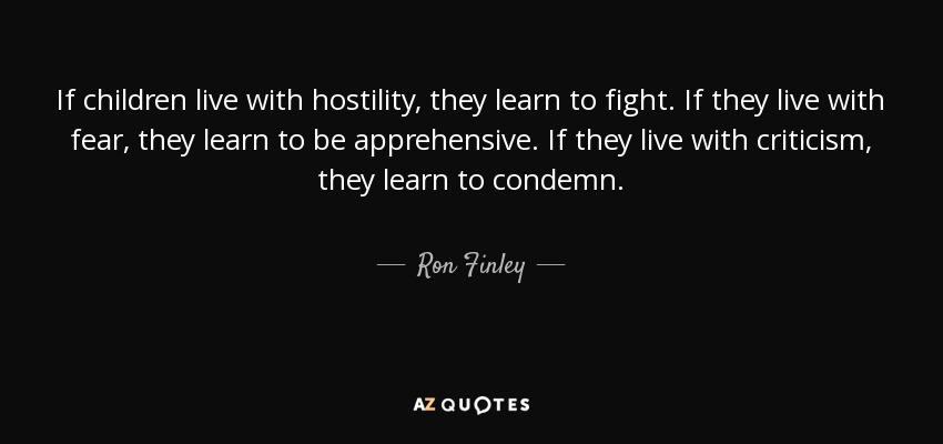 If children live with hostility, they learn to fight. If they live with fear, they learn to be apprehensive. If they live with criticism, they learn to condemn. - Ron Finley