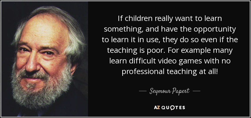 If children really want to learn something, and have the opportunity to learn it in use, they do so even if the teaching is poor. For example many learn difficult video games with no professional teaching at all! - Seymour Papert