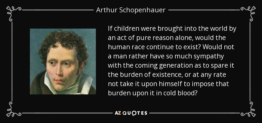 If children were brought into the world by an act of pure reason alone, would the human race continue to exist? Would not a man rather have so much sympathy with the coming generation as to spare it the burden of existence, or at any rate not take it upon himself to impose that burden upon it in cold blood? - Arthur Schopenhauer