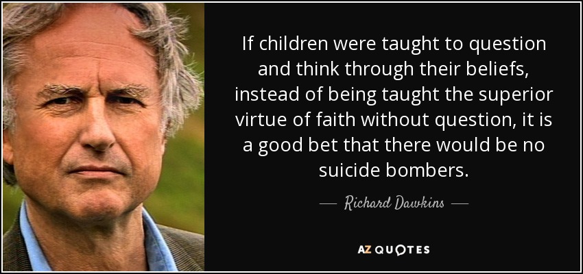 If children were taught to question and think through their beliefs, instead of being taught the superior virtue of faith without question, it is a good bet that there would be no suicide bombers. - Richard Dawkins