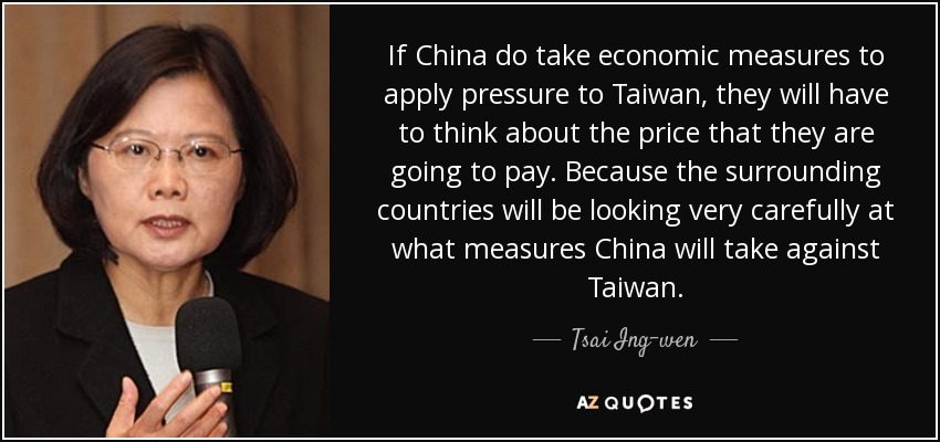 If China do take economic measures to apply pressure to Taiwan, they will have to think about the price that they are going to pay. Because the surrounding countries will be looking very carefully at what measures China will take against Taiwan. - Tsai Ing-wen