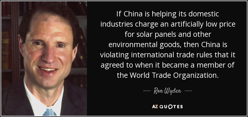 If China is helping its domestic industries charge an artificially low price for solar panels and other environmental goods, then China is violating international trade rules that it agreed to when it became a member of the World Trade Organization. - Ron Wyden