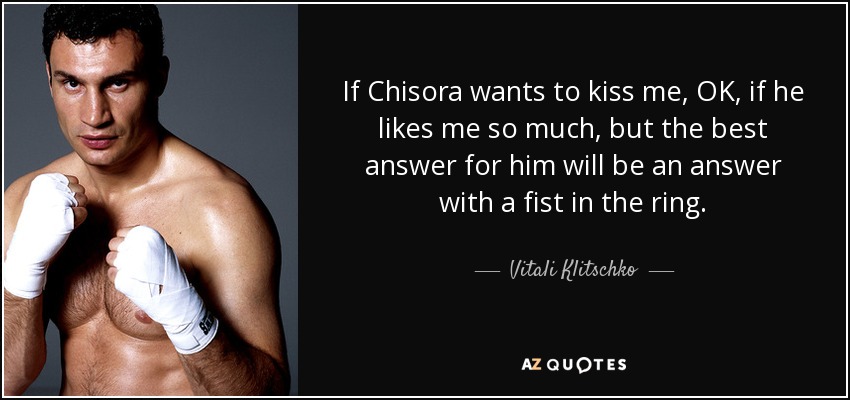 If Chisora wants to kiss me, OK, if he likes me so much, but the best answer for him will be an answer with a fist in the ring. - Vitali Klitschko