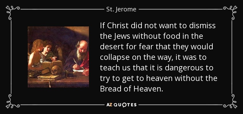 If Christ did not want to dismiss the Jews without food in the desert for fear that they would collapse on the way, it was to teach us that it is dangerous to try to get to heaven without the Bread of Heaven. - St. Jerome