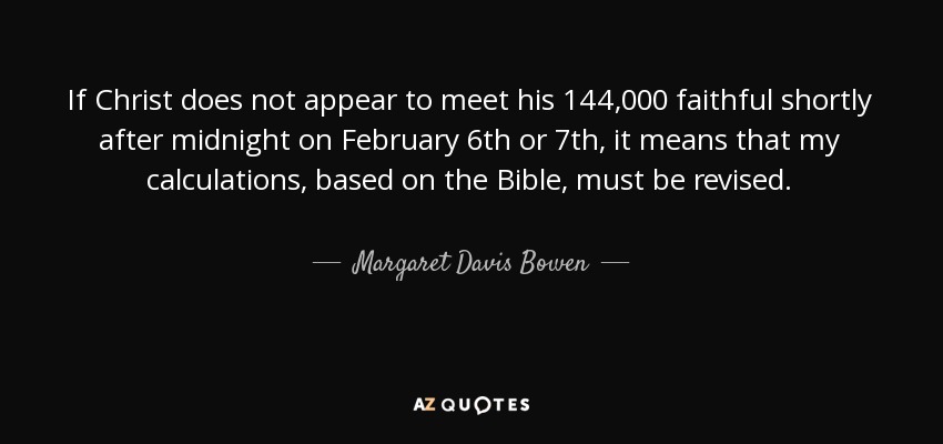 If Christ does not appear to meet his 144,000 faithful shortly after midnight on February 6th or 7th, it means that my calculations, based on the Bible, must be revised. - Margaret Davis Bowen