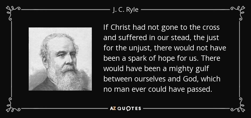 If Christ had not gone to the cross and suffered in our stead, the just for the unjust, there would not have been a spark of hope for us. There would have been a mighty gulf between ourselves and God, which no man ever could have passed. - J. C. Ryle