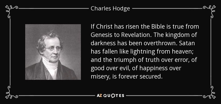 If Christ has risen the Bible is true from Genesis to Revelation. The kingdom of darkness has been overthrown. Satan has fallen like lightning from heaven; and the triumph of truth over error, of good over evil, of happiness over misery, is forever secured. - Charles Hodge