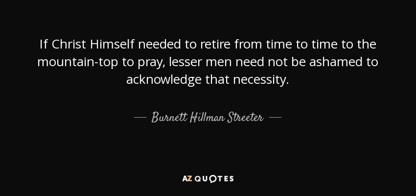 If Christ Himself needed to retire from time to time to the mountain-top to pray, lesser men need not be ashamed to acknowledge that necessity. - Burnett Hillman Streeter