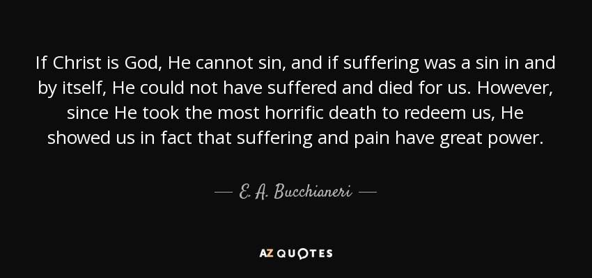 If Christ is God, He cannot sin, and if suffering was a sin in and by itself, He could not have suffered and died for us. However, since He took the most horrific death to redeem us, He showed us in fact that suffering and pain have great power. - E. A. Bucchianeri