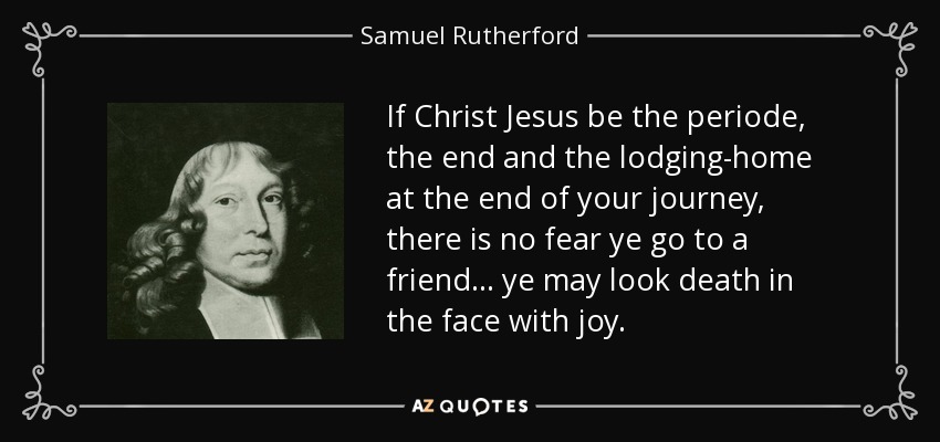 If Christ Jesus be the periode, the end and the lodging-home at the end of your journey, there is no fear ye go to a friend . . . ye may look death in the face with joy. - Samuel Rutherford