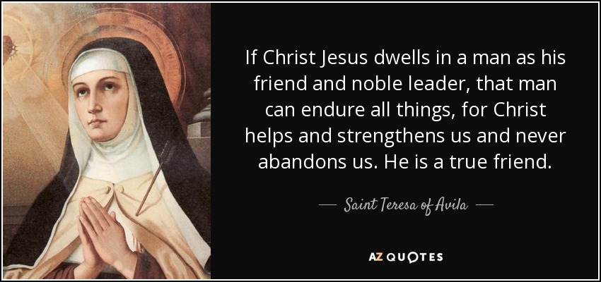 If Christ Jesus dwells in a man as his friend and noble leader, that man can endure all things, for Christ helps and strengthens us and never abandons us. He is a true friend. - Teresa of Avila