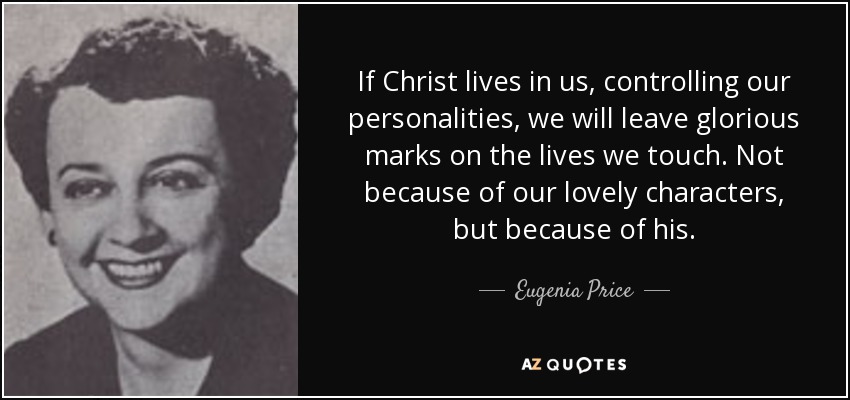 If Christ lives in us, controlling our personalities, we will leave glorious marks on the lives we touch. Not because of our lovely characters, but because of his. - Eugenia Price