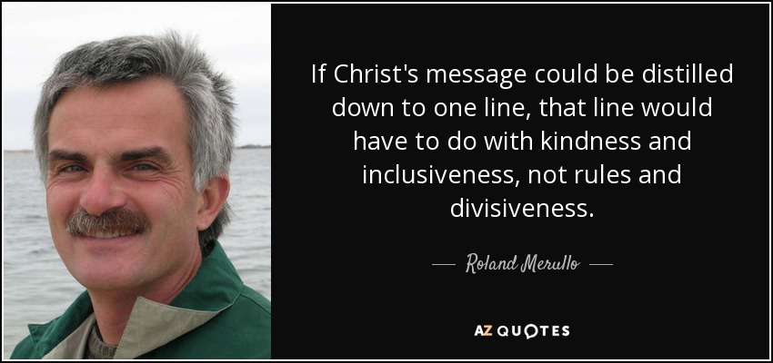If Christ's message could be distilled down to one line, that line would have to do with kindness and inclusiveness, not rules and divisiveness. - Roland Merullo