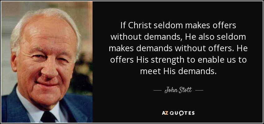 If Christ seldom makes offers without demands, He also seldom makes demands without offers. He offers His strength to enable us to meet His demands. - John Stott