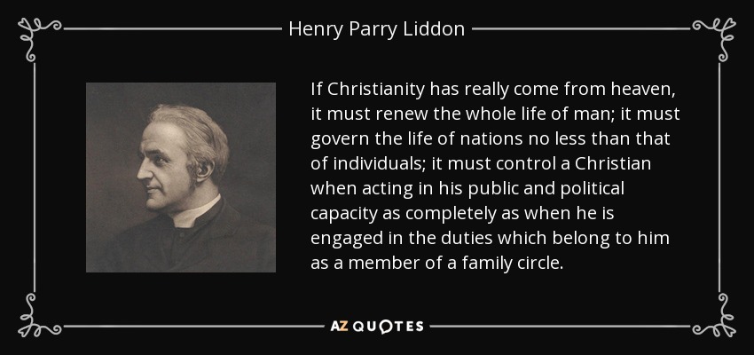 If Christianity has really come from heaven, it must renew the whole life of man; it must govern the life of nations no less than that of individuals; it must control a Christian when acting in his public and political capacity as completely as when he is engaged in the duties which belong to him as a member of a family circle. - Henry Parry Liddon