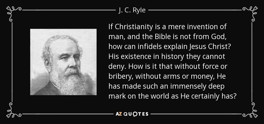 If Christianity is a mere invention of man, and the Bible is not from God, how can infidels explain Jesus Christ? His existence in history they cannot deny. How is it that without force or bribery, without arms or money, He has made such an immensely deep mark on the world as He certainly has? - J. C. Ryle
