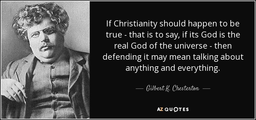 If Christianity should happen to be true - that is to say, if its God is the real God of the universe - then defending it may mean talking about anything and everything. - Gilbert K. Chesterton