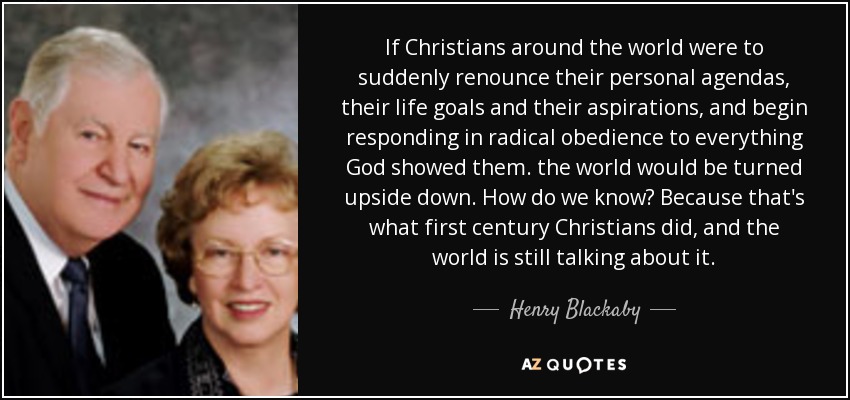 If Christians around the world were to suddenly renounce their personal agendas, their life goals and their aspirations, and begin responding in radical obedience to everything God showed them. the world would be turned upside down. How do we know? Because that's what first century Christians did, and the world is still talking about it. - Henry Blackaby