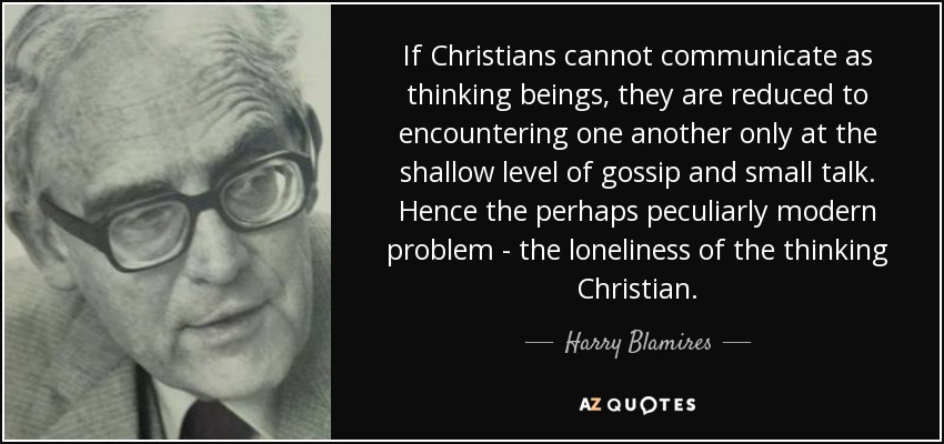 If Christians cannot communicate as thinking beings, they are reduced to encountering one another only at the shallow level of gossip and small talk. Hence the perhaps peculiarly modern problem - the loneliness of the thinking Christian. - Harry Blamires
