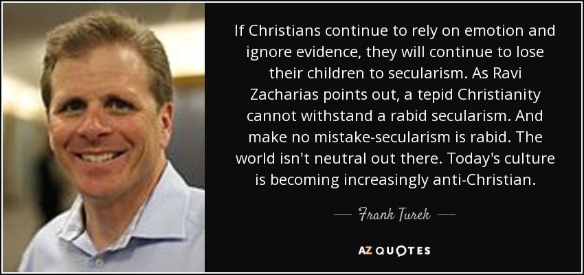 If Christians continue to rely on emotion and ignore evidence, they will continue to lose their children to secularism. As Ravi Zacharias points out, a tepid Christianity cannot withstand a rabid secularism. And make no mistake-secularism is rabid. The world isn't neutral out there. Today's culture is becoming increasingly anti-Christian. - Frank Turek