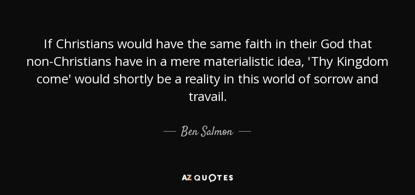 If Christians would have the same faith in their God that non-Christians have in a mere materialistic idea, 'Thy Kingdom come' would shortly be a reality in this world of sorrow and travail. - Ben Salmon