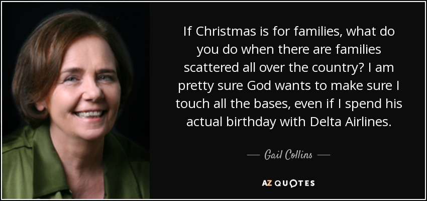If Christmas is for families, what do you do when there are families scattered all over the country? I am pretty sure God wants to make sure I touch all the bases, even if I spend his actual birthday with Delta Airlines. - Gail Collins