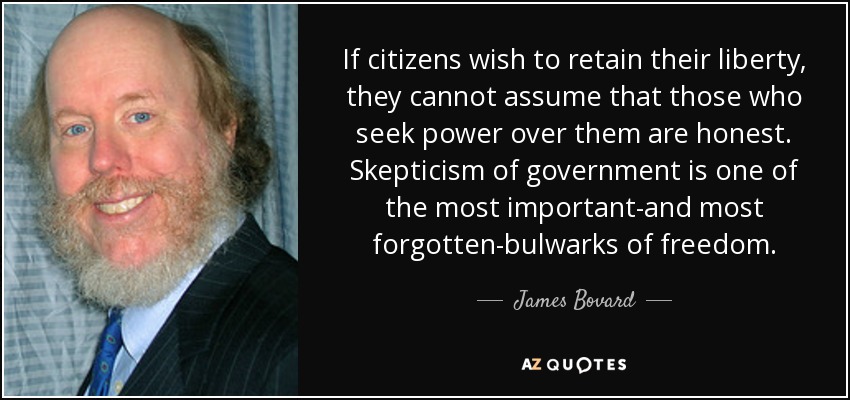 If citizens wish to retain their liberty, they cannot assume that those who seek power over them are honest. Skepticism of government is one of the most important-and most forgotten-bulwarks of freedom. - James Bovard