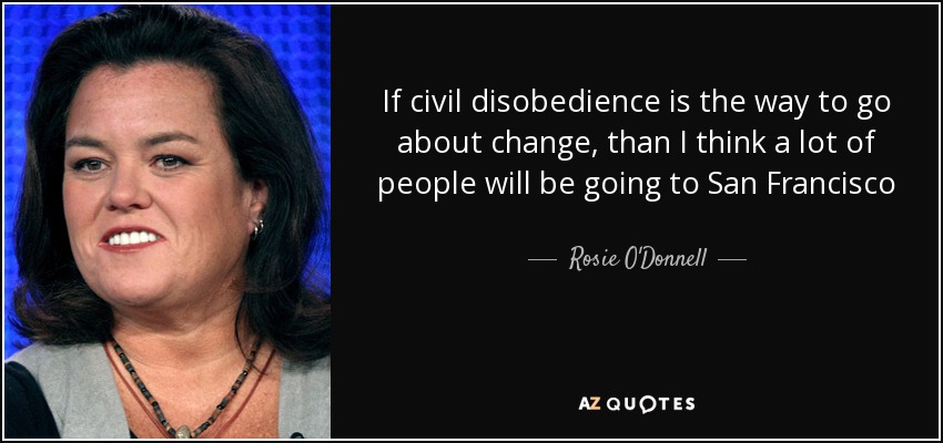 If civil disobedience is the way to go about change, than I think a lot of people will be going to San Francisco - Rosie O'Donnell