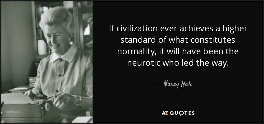 If civilization ever achieves a higher standard of what constitutes normality, it will have been the neurotic who led the way. - Nancy Hale