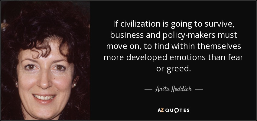 If civilization is going to survive, business and policy-makers must move on, to find within themselves more developed emotions than fear or greed. - Anita Roddick