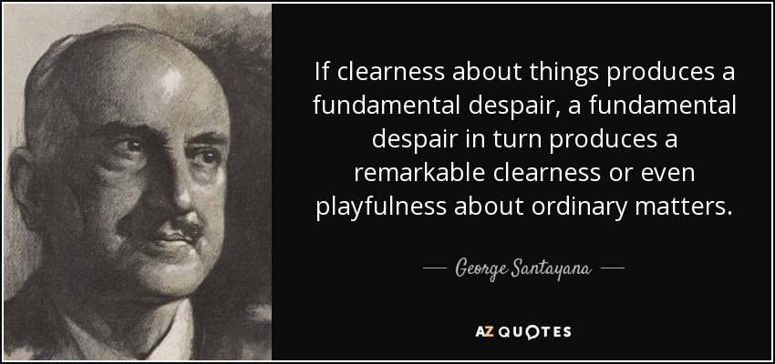 If clearness about things produces a fundamental despair, a fundamental despair in turn produces a remarkable clearness or even playfulness about ordinary matters. - George Santayana
