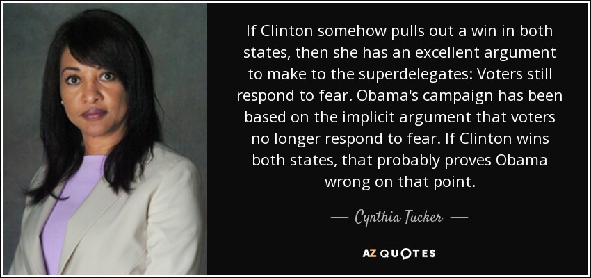 If Clinton somehow pulls out a win in both states, then she has an excellent argument to make to the superdelegates: Voters still respond to fear. Obama's campaign has been based on the implicit argument that voters no longer respond to fear. If Clinton wins both states, that probably proves Obama wrong on that point. - Cynthia Tucker