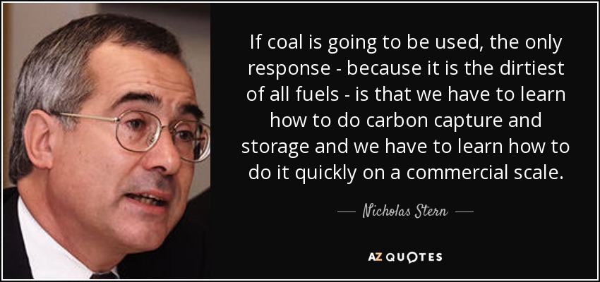 If coal is going to be used, the only response - because it is the dirtiest of all fuels - is that we have to learn how to do carbon capture and storage and we have to learn how to do it quickly on a commercial scale. - Nicholas Stern