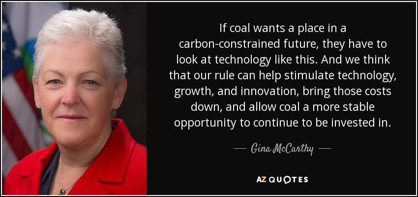 If coal wants a place in a carbon-constrained future, they have to look at technology like this. And we think that our rule can help stimulate technology, growth, and innovation, bring those costs down, and allow coal a more stable opportunity to continue to be invested in. - Gina McCarthy