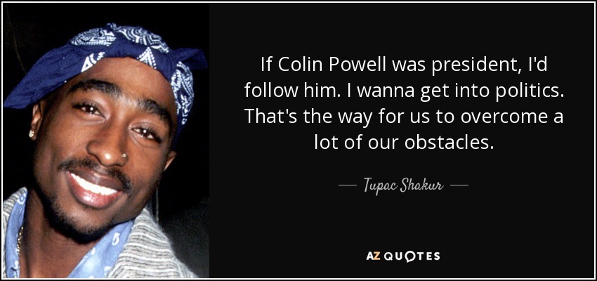 If Colin Powell was president, I'd follow him. I wanna get into politics. That's the way for us to overcome a lot of our obstacles. - Tupac Shakur