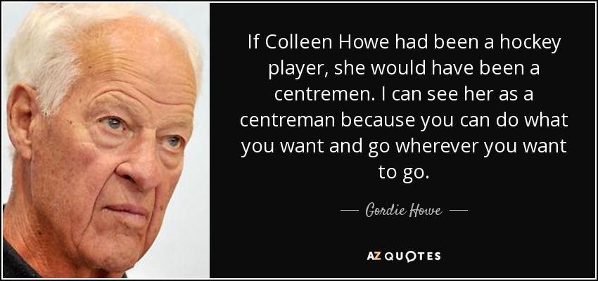 If Colleen Howe had been a hockey player, she would have been a centremen. I can see her as a centreman because you can do what you want and go wherever you want to go. - Gordie Howe